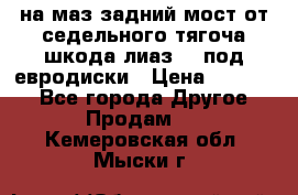 .на маз.задний мост от седельного тягоча шкода-лиаз110 под евродиски › Цена ­ 40 000 - Все города Другое » Продам   . Кемеровская обл.,Мыски г.